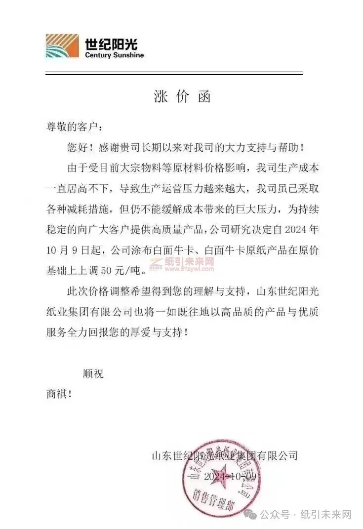 山東世紀陽光紙業集團有限公司:由于受目前大宗物料等原材料價格影響,我司生產成本一直居高不下,導致生產運營壓力越來越大,我司雖已采取各種減耗措施,但仍不能緩解成本帶來的巨大壓力,為持續穩定的向廣大客戶提供高質量產品,公司研究決定自2024年10月9日起,公司涂布白面牛卡、白面牛卡原紙產品在原價基礎上上調 50 元/噸。